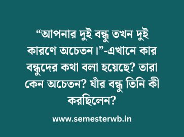 “আপনার দুই বন্ধু তখন দুই কারণে অচেতন।”-এখানে কার বন্ধুদের কথা বলা হয়েছে? তারা কেন অচেতন? যাঁর বন্ধু তিনি কী করছিলেন?